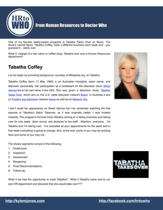 One of my favorite reality-based programs is Tabatha Takes Over on Bravo. The
show’s central figure, Tabatha Coffey, visits a different business each week and....you
guessed it....takes over.
What if, instead of a hair salon or coffee shop, Tabatha took over a Human Resources
department?
Tabatha Coffey
Let me begin by providing background, courtesy of Wikipedia.org, on Tabatha.
Tabatha Coffey (born 17 May 1969) is an Australian hairstylist, salon owner, and
television personality. Her participation as a contestant on the television show Shear
Genius led to her own fame in the USA. !She was given a television show, Tabatha
Takes Over, which airs on the U.S. cable television network Bravo. In Australia it airs
on Foxtel's pay television network Arena as well as on Network Ten.
I don’t recall her appearance on Shear Genius but I do remember watching the ﬁrst
episode of Tabatha’s Salon Takeover, as it was originally called. I was hooked
instantly. The program’s formula ﬁnds Tabatha coming to a failing business and taking
over for one week. Upon arrival, she declares to the staff: Attention, everyone. I’m
Tabatha and I’m taking over. I’ve cancelled all your appointments for the week and in
that week everything is going to change. And, at the end, some of you may be working
here and some of you may not.
The shows segments consist of the following:
1. Undercover
2. Inspection
3. Assessment
4. Reopening
5. Final Recommendations
6. Follow-Up
What if we had the opportunity to meet Tabatha? What if Tabatha came and to our
own HR department and declared that she would take over???
http://kylemjones.com http://facebook.com/hrtowho
 