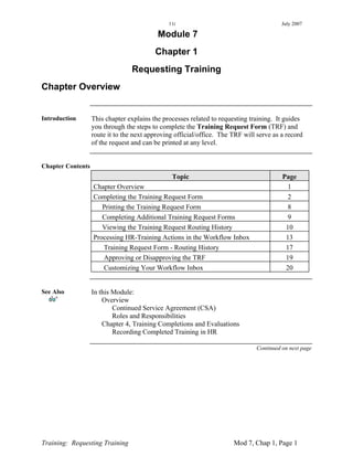11i                                       July 2007

                                           Module 7
                                          Chapter 1
                                 Requesting Training
Chapter Overview


Introduction       This chapter explains the processes related to requesting training. It guides
                   you through the steps to complete the Training Request Form (TRF) and
                   route it to the next approving official/office. The TRF will serve as a record
                   of the request and can be printed at any level.


Chapter Contents
                                                Topic                                    Page
                   Chapter Overview                                                        1
                   Completing the Training Request Form                                    2
                      Printing the Training Request Form                                   8
                      Completing Additional Training Request Forms                         9
                      Viewing the Training Request Routing History                        10
                   Processing HR-Training Actions in the Workflow Inbox                   13
                      Training Request Form - Routing History                             17
                      Approving or Disapproving the TRF                                   19
                      Customizing Your Workflow Inbox                                     20


See Also           In this Module:
                       Overview
                           Continued Service Agreement (CSA)
                           Roles and Responsibilities
                       Chapter 4, Training Completions and Evaluations
                           Recording Completed Training in HR

                                                                               Continued on next page




Training: Requesting Training                                          Mod 7, Chap 1, Page 1
 