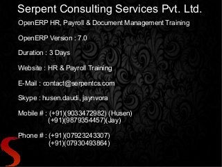 Serpent Consulting Services Pvt. Ltd.
OpenERP HR, Payroll & Document Management Training
OpenERP Version : 7.0
Duration : 3 Days
Website : HR & Payroll Training
E-Mail : contact@serpentcs.com
Skype : husen.daudi, jaynvora
Mobile # : (+91)(9033472982) (Husen)
(+91)(9879354457)(Jay)
Phone # : (+91)(07923243307)
(+91)(07930493864)
 