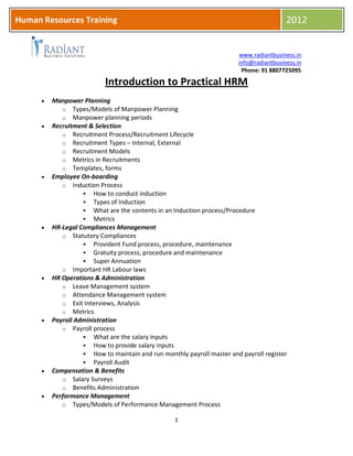 HR
www.radiantbusiness.in
info@radiantbusiness.in
Phone: 91 8807725095
1
Human Resources Training 2012
Introduction to Practical HRM
 Manpower Planning
o Types/Models of Manpower Planning
o Manpower planning periods
 Recruitment & Selection
o Recruitment Process/Recruitment Lifecycle
o Recruitment Types – Internal, External
o Recruitment Models
o Metrics in Recruitments
o Templates, forms
 Employee On-boarding
o Induction Process
 How to conduct induction
 Types of Induction
 What are the contents in an Induction process/Procedure
 Metrics
 HR-Legal Compliances Management
o Statutory Compliances
 Provident Fund process, procedure, maintenance
 Gratuity process, procedure and maintenance
 Super Annuation
o Important HR Labour laws
 HR Operations & Administration
o Leave Management system
o Attendance Management system
o Exit Interviews, Analysis
o Metrics
 Payroll Administration
o Payroll process
 What are the salary inputs
 How to provide salary inputs
 How to maintain and run monthly payroll master and payroll register
 Payroll Audit
 Compensation & Benefits
o Salary Surveys
o Benefits Administration
 Performance Management
o Types/Models of Performance Management Process
 
