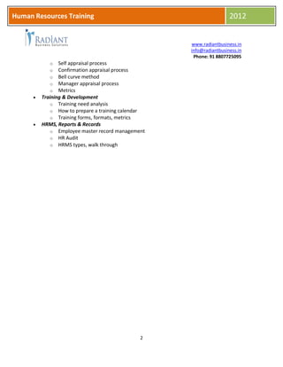 HR
www.radiantbusiness.in
info@radiantbusiness.in
Phone: 91 8807725095
2
Human Resources Training 2012
o Self appraisal process
o Confirmation appraisal process
o Bell curve method
o Manager appraisal process
o Metrics
 Training & Development
o Training need analysis
o How to prepare a training calendar
o Training forms, formats, metrics
 HRMS, Reports & Records
o Employee master record management
o HR Audit
o HRMS types, walk through
 