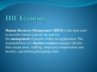 Human Resource Management (HRM) is the term used
to describe formal systems devised for
the management of people within an organization. The
responsibilities of a human resource manager fall into
three major areas: staffing, employee compensation and
benefits, and defining/designing work.
 
