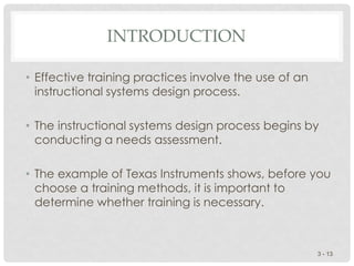 INTRODUCTION
• Effective training practices involve the use of an
instructional systems design process.
• The instructional systems design process begins by
conducting a needs assessment.
• The example of Texas Instruments shows, before you
choose a training methods, it is important to
determine whether training is necessary.
3 - 13
 
