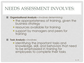 NEEDS ASSESSMENT INVOLVES:
 Organizational Analysis – involves determining:
 the appropriateness of training, given the
business strategy
 resources available for training
 support by managers and peers for
training
 Task Analysis – involves:
 identifying the important tasks and
knowledge, skill, and behaviors that need
to be emphasized in training for
employees to complete their tasks
3 - 17
 