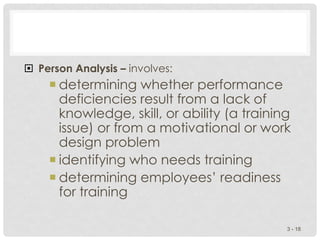  Person Analysis – involves:
 determining whether performance
deficiencies result from a lack of
knowledge, skill, or ability (a training
issue) or from a motivational or work
design problem
 identifying who needs training
 determining employees’ readiness
for training
3 - 18
 