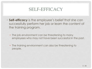 SELF-EFFICACY
• Self-efficacy is the employee’s belief that she can
successfully perform her job or learn the content of
the training program.
• The job environment can be threatening to many
employees who may not have been successful in the past.
• The training environment can also be threatening to
people.
3 - 25
 