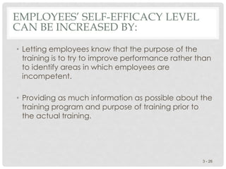 EMPLOYEES’ SELF-EFFICACY LEVEL
CAN BE INCREASED BY:
• Letting employees know that the purpose of the
training is to try to improve performance rather than
to identify areas in which employees are
incompetent.
• Providing as much information as possible about the
training program and purpose of training prior to
the actual training.
3 - 26
 