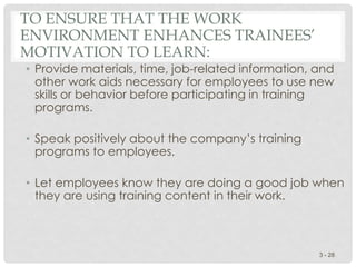 TO ENSURE THAT THE WORK
ENVIRONMENT ENHANCES TRAINEES’
MOTIVATION TO LEARN:
• Provide materials, time, job-related information, and
other work aids necessary for employees to use new
skills or behavior before participating in training
programs.
• Speak positively about the company’s training
programs to employees.
• Let employees know they are doing a good job when
they are using training content in their work.
3 - 28
 