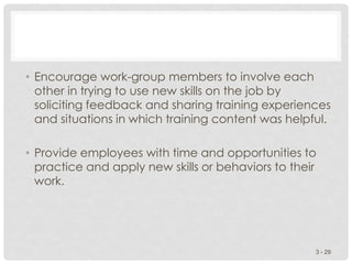 • Encourage work-group members to involve each
other in trying to use new skills on the job by
soliciting feedback and sharing training experiences
and situations in which training content was helpful.
• Provide employees with time and opportunities to
practice and apply new skills or behaviors to their
work.
3 - 29
 