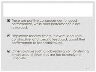  There are positive consequences for good
performance, while poor performance is not
rewarded.
 Employees receive timely, relevant, accurate,
constructive, and specific feedback about their
performance (a feedback issue).
 Other solutions such as job redesign or transferring
employees to other jobs are too expensive or
unrealistic.
3 - 32
 