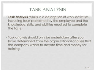 TASK ANALYSIS
• Task analysis results in a description of work activities,
including tasks performed by the employee and the
knowledge, skills, and abilities required to complete
the tasks.
• Task analysis should only be undertaken after you
have determined from the organizational analysis that
the company wants to devote time and money for
training.
3 - 34
 