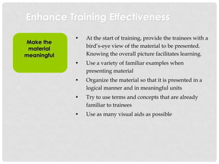 Enhance Training Effectiveness
Make the
material
meaningful
• At the start of training, provide the trainees with a
bird’s-eye view of the material to be presented.
Knowing the overall picture facilitates learning.
• Use a variety of familiar examples when
presenting material
• Organize the material so that it is presented in a
logical manner and in meaningful units
• Try to use terms and concepts that are already
familiar to trainees
• Use as many visual aids as possible
 