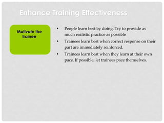 Enhance Training Effectiveness
Motivate the
trainee
• People learn best by doing. Try to provide as
much realistic practice as possible
• Trainees learn best when correct response on their
part are immediately reinforced.
• Trainees learn best when they learn at their own
pace. If possible, let trainees pace themselves.
 