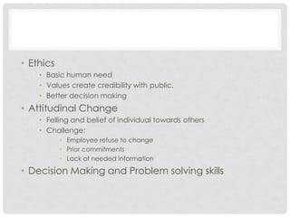 • Ethics
• Basic human need
• Values create credibility with public.
• Better decision making
• Attitudinal Change
• Felling and belief of individual towards others
• Challenge:
• Employee refuse to change
• Prior commitments
• Lack of needed information
• Decision Making and Problem solving skills
 