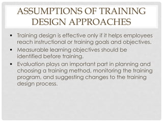 ASSUMPTIONS OF TRAINING
DESIGN APPROACHES
 Training design is effective only if it helps employees
reach instructional or training goals and objectives.
 Measurable learning objectives should be
identified before training.
 Evaluation plays an important part in planning and
choosing a training method, monitoring the training
program, and suggesting changes to the training
design process.
 