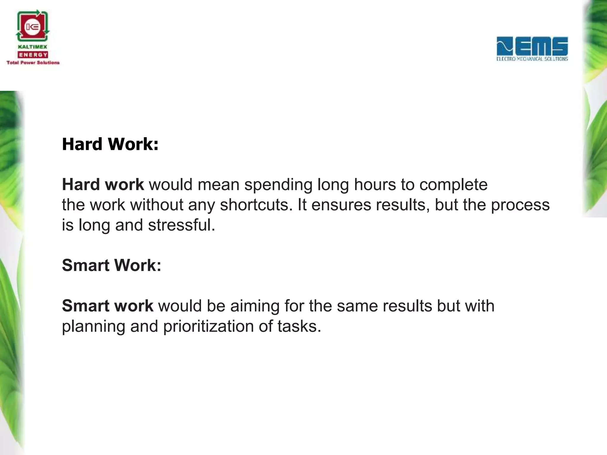 Hard Work:
Hard work would mean spending long hours to complete
the work without any shortcuts. It ensures results, but the process
is long and stressful.
Smart Work:
Smart work would be aiming for the same results but with
planning and prioritization of tasks.
 