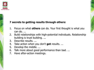 7 secrets to getting results through others:
1. Focus on what others can do. Your first thought is what you
can do. ...
2. Build relationships with high-potential individuals. Relationship
building is trust building. ...
3. Describe results. ...
4. Take action when you don't get results. ...
5. Develop the middle. ...
6. Talk more about good performance than bad. ...
7. Have after-action meetings.
 