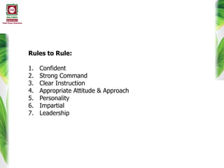 Rules to Rule:
1. Confident
2. Strong Command
3. Clear Instruction
4. Appropriate Attitude & Approach
5. Personality
6. Impartial
7. Leadership
 