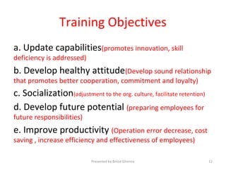 Training Objectives
a. Update capabilities(promotes innovation, skill
deficiency is addressed)
b. Develop healthy attitude(Develop sound relationship
that promotes better cooperation, commitment and loyalty)
c. Socialization(adjustment to the org. culture, facilitate retention)
d. Develop future potential (preparing employees for
future responsibilities)
e. Improve productivity (Operation error decrease, cost
saving , increase efficiency and effectiveness of employees)
Presented by Binod Ghimire 12
 