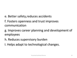e. Better safety,reduces accidents
f. Fosters openness and trust improves
communication
g. Improves career planning and development of
employees
h. Reduces supervisory burden
I. Helps adapt to technological changes.
Presented by Binod Ghimire 14
 