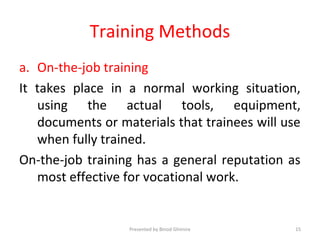 Training Methods
a. On-the-job training
It takes place in a normal working situation,
using the actual tools, equipment,
documents or materials that trainees will use
when fully trained.
On-the-job training has a general reputation as
most effective for vocational work.
Presented by Binod Ghimire 15
 