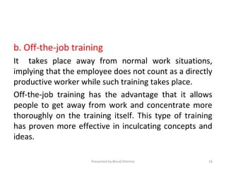b. Off-the-job training
It takes place away from normal work situations,
implying that the employee does not count as a directly
productive worker while such training takes place.
Off-the-job training has the advantage that it allows
people to get away from work and concentrate more
thoroughly on the training itself. This type of training
has proven more effective in inculcating concepts and
ideas.
Presented by Binod Ghimire 16
 