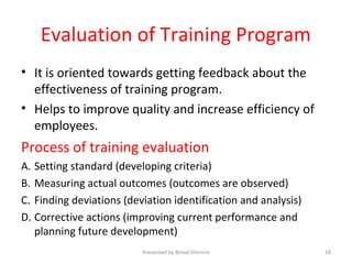 Evaluation of Training Program
• It is oriented towards getting feedback about the
effectiveness of training program.
• Helps to improve quality and increase efficiency of
employees.
Process of training evaluation
A. Setting standard (developing criteria)
B. Measuring actual outcomes (outcomes are observed)
C. Finding deviations (deviation identification and analysis)
D. Corrective actions (improving current performance and
planning future development)
Presented by Binod Ghimire 18
 