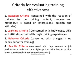 Criteria for evaluating training
effectiveness
1. Reaction Criteria (concerned with the reaction of
trainees to the training content, process and
methods.it is based on impressions, opinion and
attitudes)
2. Learning Criteria ( Concerned with knowledge, skills
and attitudes acquired through training experience)
3. Behavior Criteria (concerned with changes in job
behaviour after training)
4. Results Criteria (concerned with improvement in job
performance. Indicators are higher productivity, better quality,
lower turnover/absenteeism/accidents etc.)
Presented by Binod Ghimire 19
 