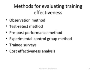 Methods for evaluating training
effectiveness
• Observation method
• Test-retest method
• Pre-post performance method
• Experimental-control group method
• Trainee surveys
• Cost effectiveness analysis
Presented by Binod Ghimire 20
 