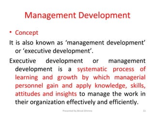 Management Development
• Concept
It is also known as ‘management development’
or ‘executive development’.
Executive development or management
development is a systematic process of
learning and growth by which managerial
personnel gain and apply knowledge, skills,
attitudes and insights to manage the work in
their organization effectively and efficiently.
Presented by Binod Ghimire 21
 
