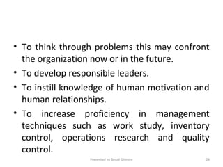 • To think through problems this may confront
the organization now or in the future.
• To develop responsible leaders.
• To instill knowledge of human motivation and
human relationships.
• To increase proficiency in management
techniques such as work study, inventory
control, operations research and quality
control.
Presented by Binod Ghimire 24
 
