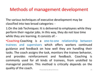 Methods of management development
The various techniques of executive development may be
classified into two broad categories: -
1.On the Job Techniques: It is delivered to employees while they
perform their regular jobs. In this way, they do not lose time
while they are learning. It consists of: -
•Coaching-Coaching is a one-to-one relationship between
trainees and supervisors which offers workers continued
guidance and feedback on how well they are handling their
tasks. The coach assigns the task, monitors the trainee behavior,
and provides reinforcement and feedback. Coaching is
commonly used for all kinds of trainees, from unskilled to
managerial position. This method is critically depends on the
quality of the coach. Presented by Binod Ghimire 25
 