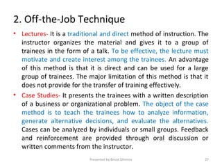 2. Off-the-Job Technique
• Lectures- It is a traditional and direct method of instruction. The
instructor organizes the material and gives it to a group of
trainees in the form of a talk. To be effective, the lecture must
motivate and create interest among the trainees. An advantage
of this method is that it is direct and can be used for a large
group of trainees. The major limitation of this method is that it
does not provide for the transfer of training effectively.
• Case Studies- It presents the trainees with a written description
of a business or organizational problem. The object of the case
method is to teach the trainees how to analyze information,
generate alternative decisions, and evaluate the alternatives.
Cases can be analyzed by individuals or small groups. Feedback
and reinforcement are provided through oral discussion or
written comments from the instructor.
Presented by Binod Ghimire 27
 
