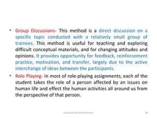 • Group Discussions- This method is a direct discussion on a
specific topic conducted with a relatively small group of
trainees. This method is useful for teaching and exploring
difficult conceptual materials, and for changing attitudes and
opinions. It provides opportunity for feedback, reinforcement
practice, motivation, and transfer, largely due to the active
interchange of ideas between the participants.
• Role Playing- In most of role-playing assignments, each of the
student takes the role of a person affected by an issues on
human life and effect the human activities all around us from
the perspective of that person.
Presented by Binod Ghimire 28
 