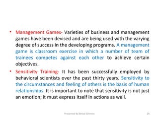 • Management Games- Varieties of business and management
games have been devised and are being used with the varying
degree of success in the developing programs. A management
game is classroom exercise in which a number of team of
trainees competes against each other to achieve certain
objectives.
• Sensitivity Training- It has been successfully employed by
behavioral scientists over the past thirty years. Sensitivity to
the circumstances and feeling of others is the basis of human
relationships. It is important to note that sensitivity is not just
an emotion; it must express itself in actions as well.
Presented by Binod Ghimire 29
 
