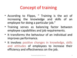 Concept of training
• According to Flippo, “ Training is the act of
increasing the knowledge and skills of an
employee for doing a particular job.”
• Training serves as balancing factor between
employee capabilities and job requirements.
• It transforms the behaviour of an individual and
improves performance.
• It involves positive changes in knowledge, skills
and attitudes of employees to increase their
efficiency and effectiveness on the job.
Presented by Binod Ghimire 4
 