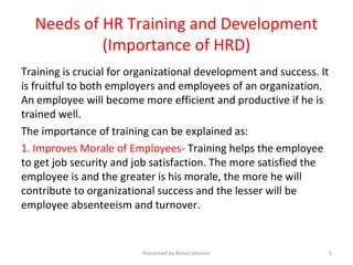 Needs of HR Training and Development
(Importance of HRD)
Training is crucial for organizational development and success. It
is fruitful to both employers and employees of an organization.
An employee will become more efficient and productive if he is
trained well.
The importance of training can be explained as:
1. Improves Morale of Employees- Training helps the employee
to get job security and job satisfaction. The more satisfied the
employee is and the greater is his morale, the more he will
contribute to organizational success and the lesser will be
employee absenteeism and turnover.
Presented by Binod Ghimire 5
 
