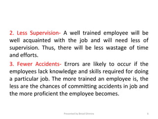 2. Less Supervision- A well trained employee will be
well acquainted with the job and will need less of
supervision. Thus, there will be less wastage of time
and efforts.
3. Fewer Accidents- Errors are likely to occur if the
employees lack knowledge and skills required for doing
a particular job. The more trained an employee is, the
less are the chances of committing accidents in job and
the more proficient the employee becomes.
Presented by Binod Ghimire 6
 