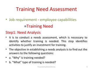 Training Need Assessment
• Job requirement - employee capabilities
=Training Need
Step1: Need Analysis
• It is to conduct a needs assessment, which is necessary to
identify whether training is needed. This step identifies
activities to justify an investment for training.
• The objective in establishing a needs analysis is to find out the
answers to the following questions:
• a. “Why” is training needed?
• b. “What” type of training is needed?
Presented by Binod Ghimire 8
 