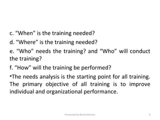 c. “When” is the training needed?
d. “Where” is the training needed?
e. “Who” needs the training? and “Who” will conduct
the training?
f. “How” will the training be performed?
•The needs analysis is the starting point for all training.
The primary objective of all training is to improve
individual and organizational performance.
Presented by Binod Ghimire 9
 