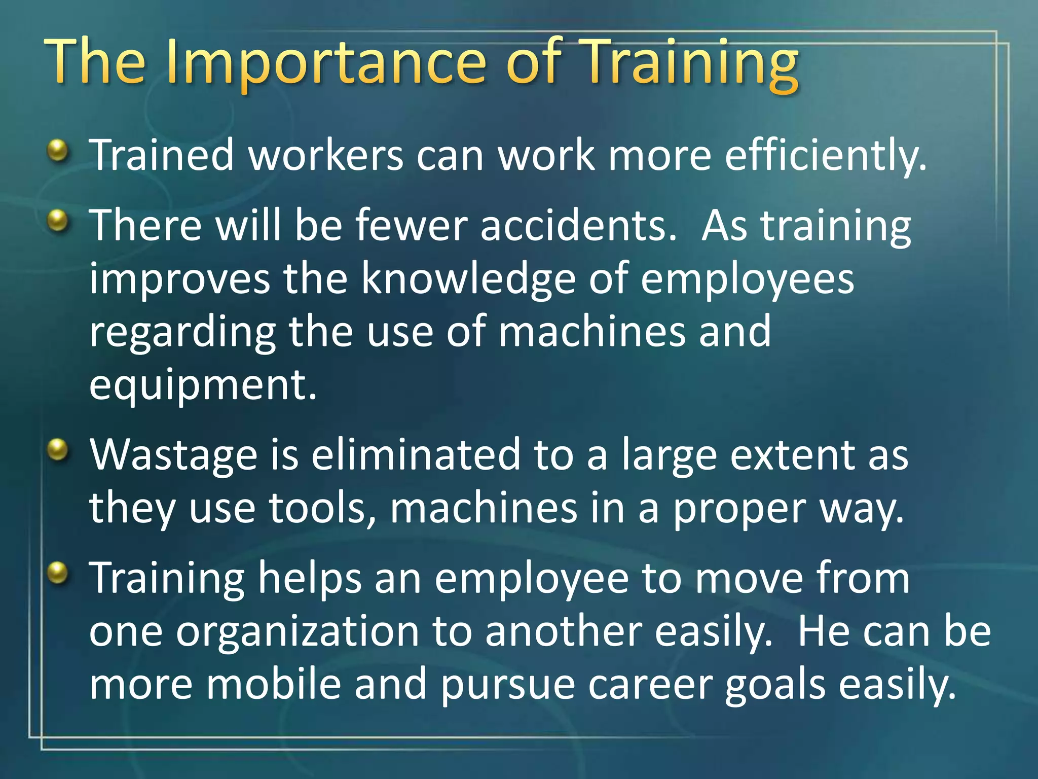 Trained workers can work more efficiently.
There will be fewer accidents. As training
improves the knowledge of employees
regarding the use of machines and
equipment.
Wastage is eliminated to a large extent as
they use tools, machines in a proper way.
Training helps an employee to move from
one organization to another easily. He can be
more mobile and pursue career goals easily.
 