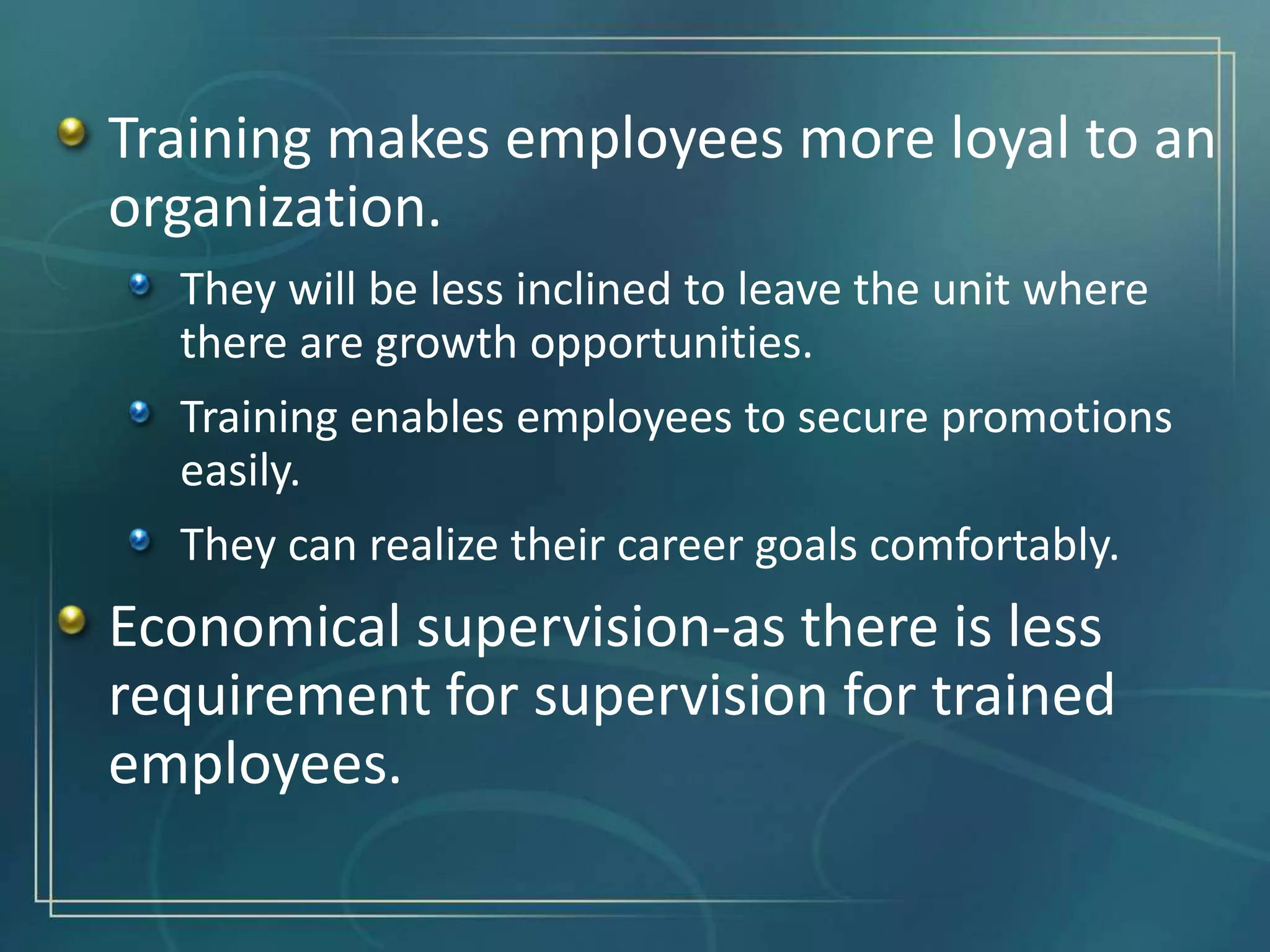 Training makes employees more loyal to an
organization.
They will be less inclined to leave the unit where
there are growth opportunities.
Training enables employees to secure promotions
easily.
They can realize their career goals comfortably.
Economical supervision-as there is less
requirement for supervision for trained
employees.
 