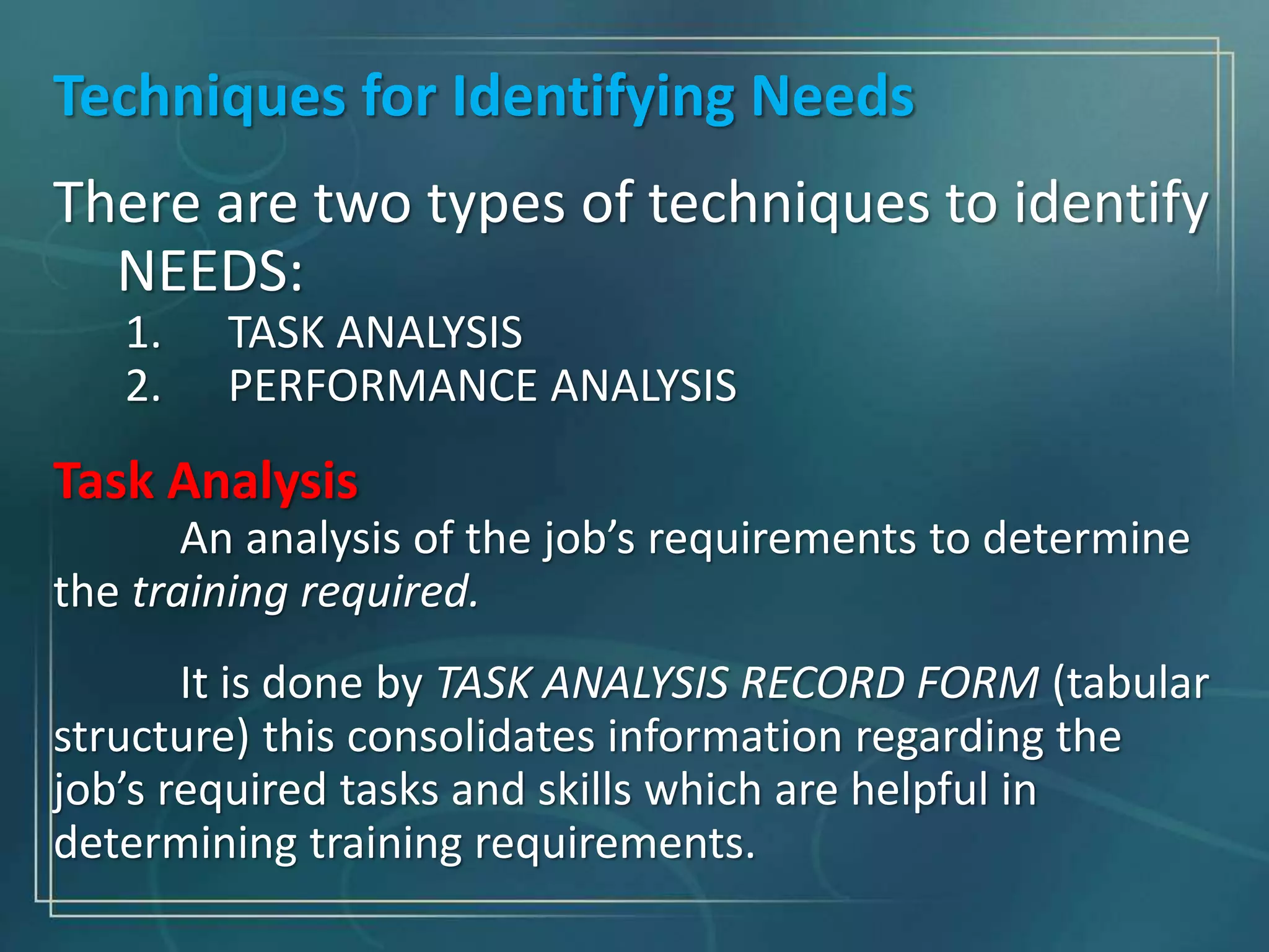 Techniques for Identifying Needs
There are two types of techniques to identify
NEEDS:
1. TASK ANALYSIS
2. PERFORMANCE ANALYSIS
Task Analysis
An analysis of the job’s requirements to determine
the training required.
It is done by TASK ANALYSIS RECORD FORM (tabular
structure) this consolidates information regarding the
job’s required tasks and skills which are helpful in
determining training requirements.
 
