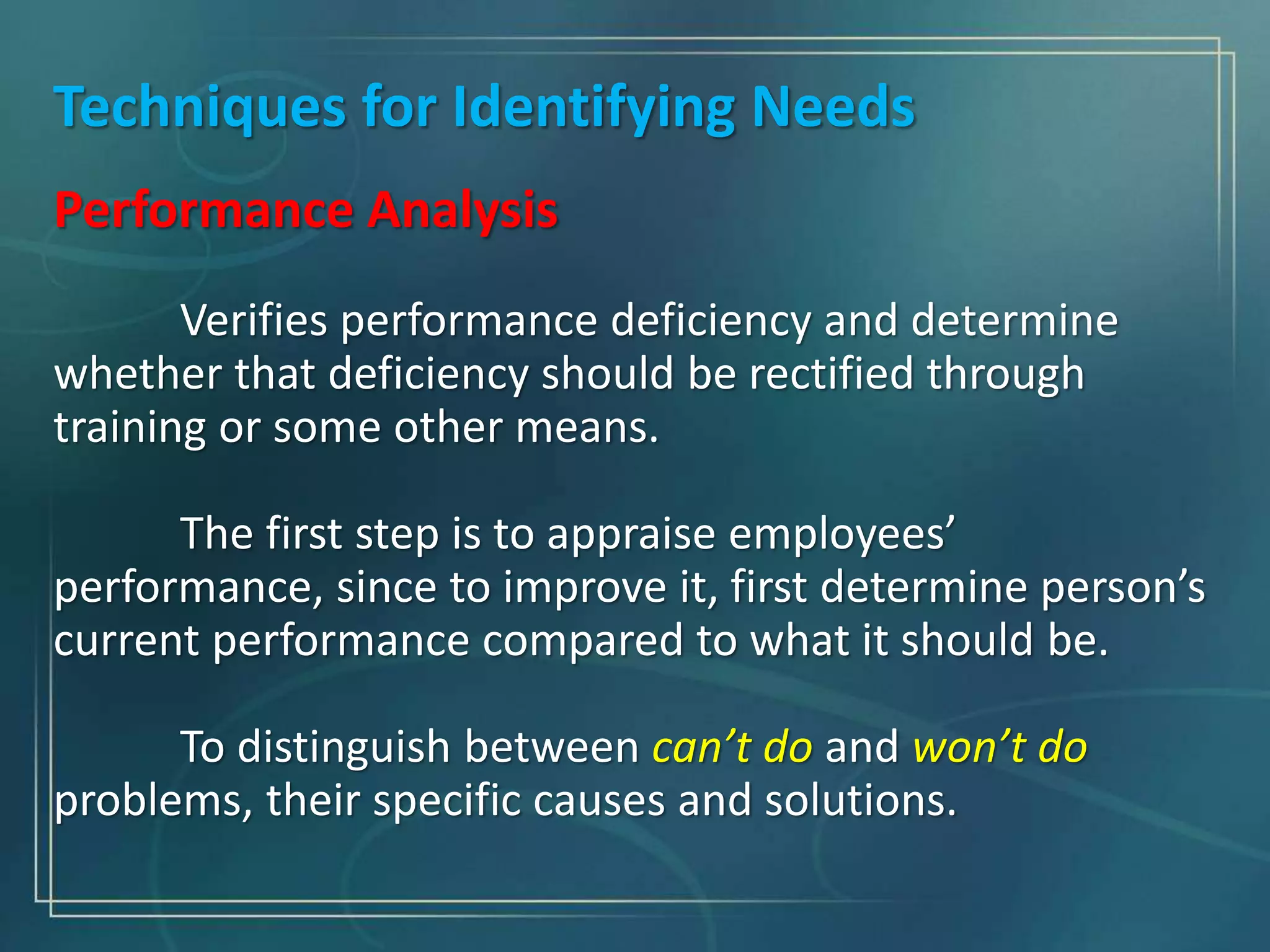 Techniques for Identifying Needs
Performance Analysis
Verifies performance deficiency and determine
whether that deficiency should be rectified through
training or some other means.
The first step is to appraise employees’
performance, since to improve it, first determine person’s
current performance compared to what it should be.
To distinguish between can’t do and won’t do
problems, their specific causes and solutions.
 