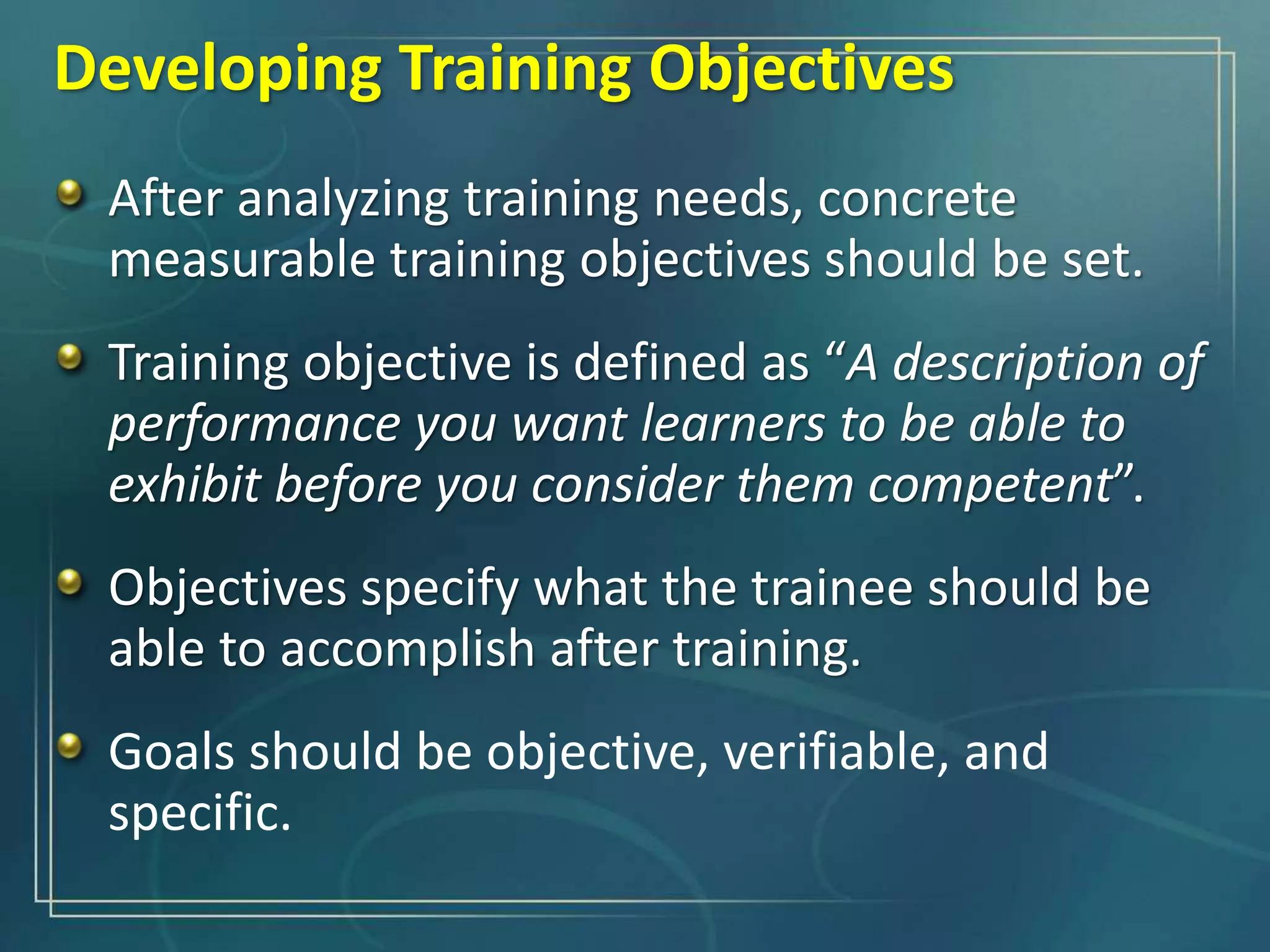 Developing Training Objectives
After analyzing training needs, concrete
measurable training objectives should be set.
Training objective is defined as “A description of
performance you want learners to be able to
exhibit before you consider them competent”.
Objectives specify what the trainee should be
able to accomplish after training.
Goals should be objective, verifiable, and
specific.
 