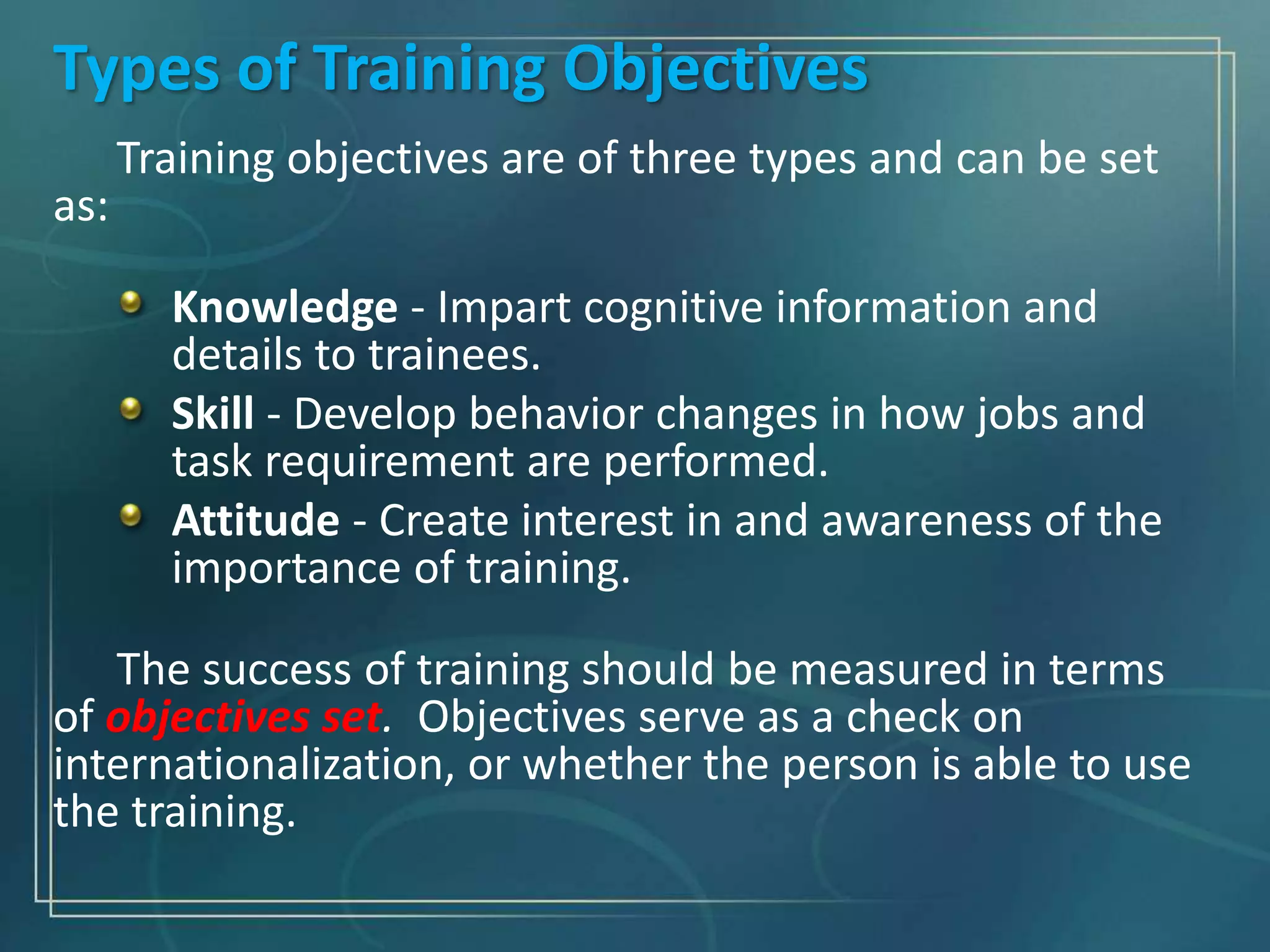 Types of Training Objectives
Training objectives are of three types and can be set
as:
Knowledge - Impart cognitive information and
details to trainees.
Skill - Develop behavior changes in how jobs and
task requirement are performed.
Attitude - Create interest in and awareness of the
importance of training.
The success of training should be measured in terms
of objectives set. Objectives serve as a check on
internationalization, or whether the person is able to use
the training.
 