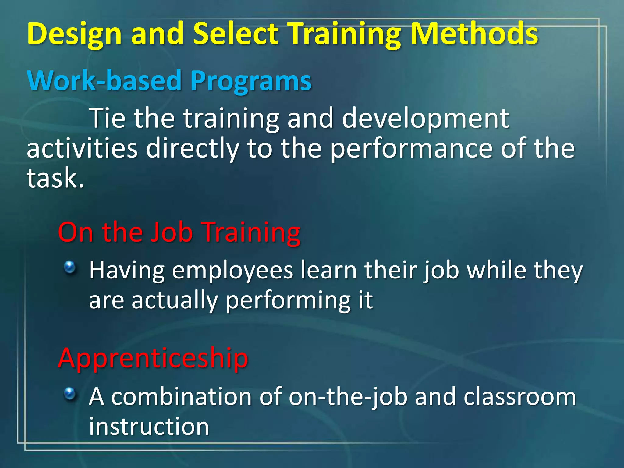 Design and Select Training Methods
Work-based Programs
Tie the training and development
activities directly to the performance of the
task.
On the Job Training
Having employees learn their job while they
are actually performing it
Apprenticeship
A combination of on-the-job and classroom
instruction
 