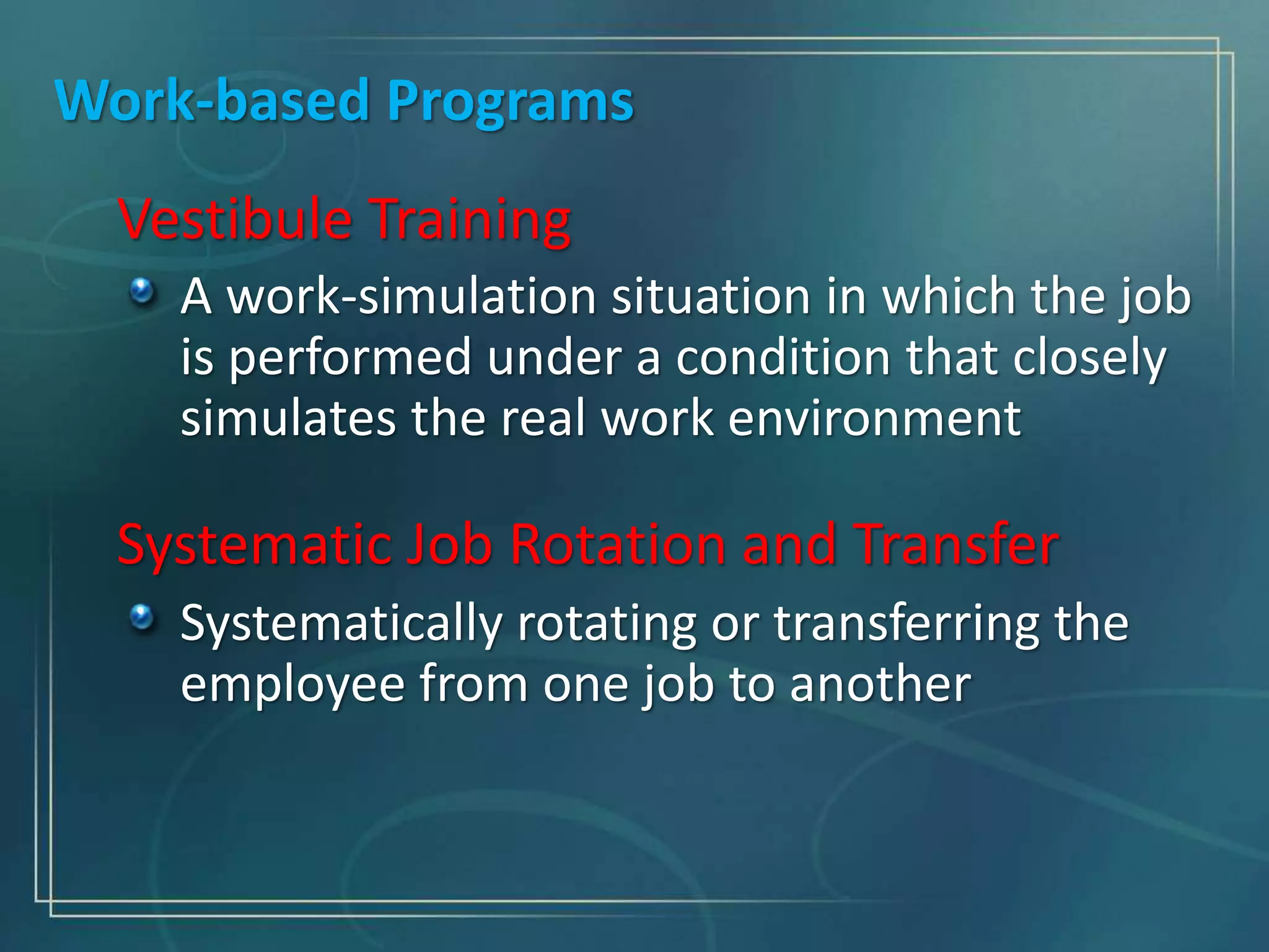 Work-based Programs
Vestibule Training
A work-simulation situation in which the job
is performed under a condition that closely
simulates the real work environment
Systematic Job Rotation and Transfer
Systematically rotating or transferring the
employee from one job to another
 