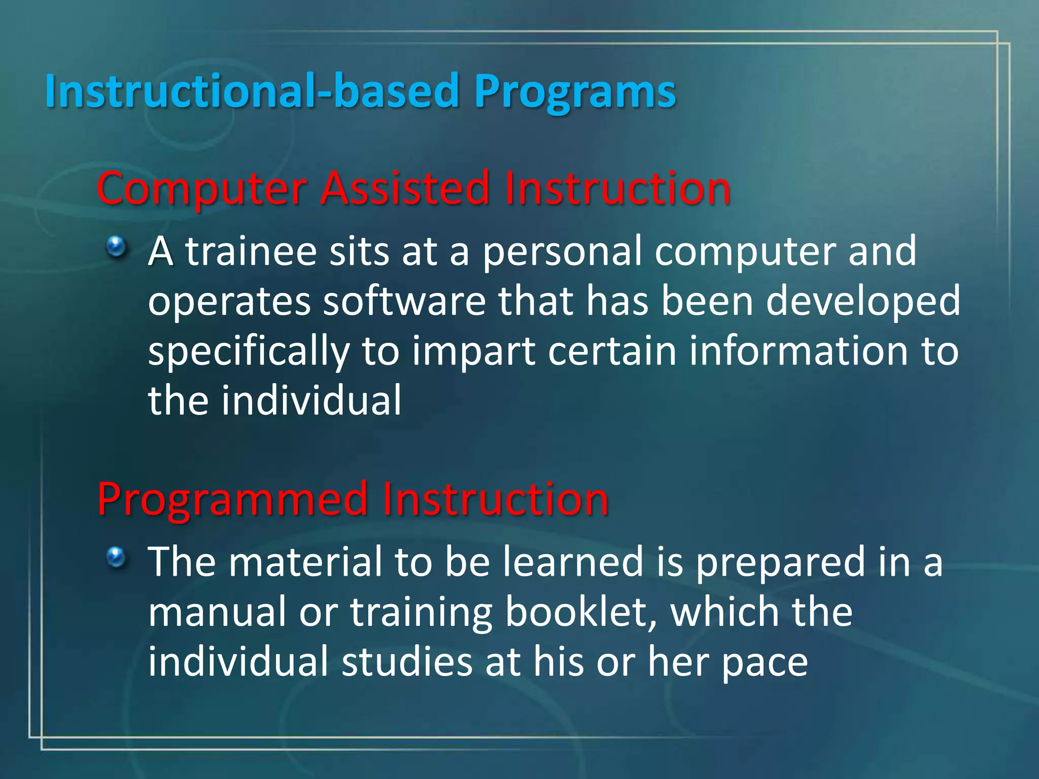 Instructional-based Programs
Computer Assisted Instruction
A trainee sits at a personal computer and
operates software that has been developed
specifically to impart certain information to
the individual
Programmed Instruction
The material to be learned is prepared in a
manual or training booklet, which the
individual studies at his or her pace
 