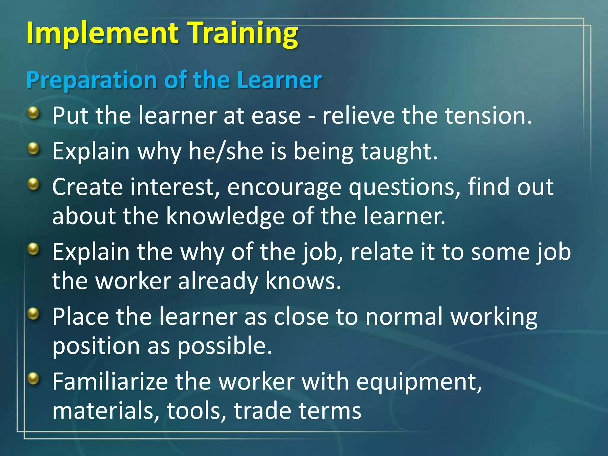 Preparation of the Learner
Put the learner at ease - relieve the tension.
Explain why he/she is being taught.
Create interest, encourage questions, find out
about the knowledge of the learner.
Explain the why of the job, relate it to some job
the worker already knows.
Place the learner as close to normal working
position as possible.
Familiarize the worker with equipment,
materials, tools, trade terms
Implement Training
 